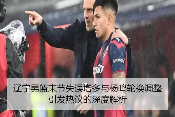 辽宁男篮末节失误增多与杨鸣轮换调整引发热议的深度解析